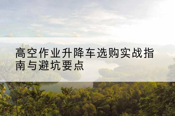 下陆升降车怎么选-高空作业升降车选购实战指南与避坑要点