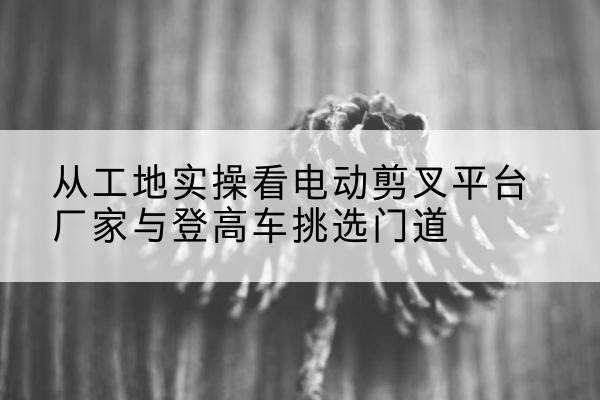 下陆电动剪叉升降平台厂家-从工地实操看电动剪叉平台厂家与登高车挑选门道