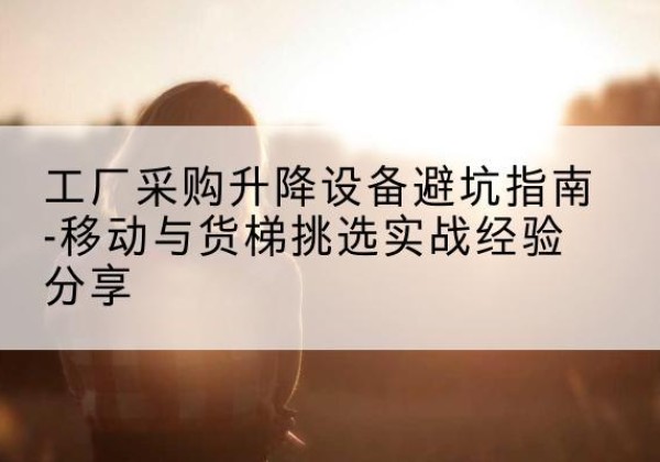 下陆移动式升降机怎么选-工厂采购升降设备避坑指南-移动与货梯挑选实战经验分享