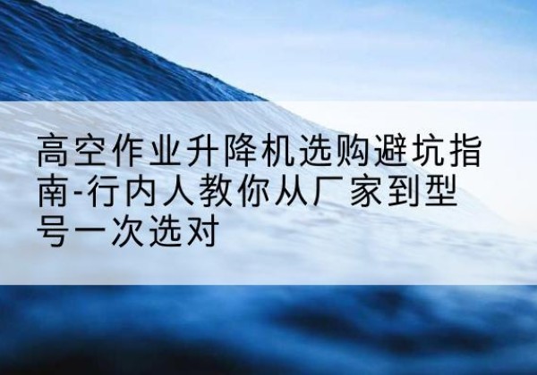 下陆升降平台厂家-高空作业升降机选购避坑指南-行内人教你从厂家到型号一次选对