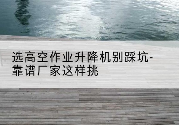 下陆剪叉式升降机厂家-选高空作业升降机别踩坑-靠谱厂家这样挑