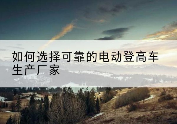 下陆电动登高车厂家-如何选择可靠的电动登高车生产厂家