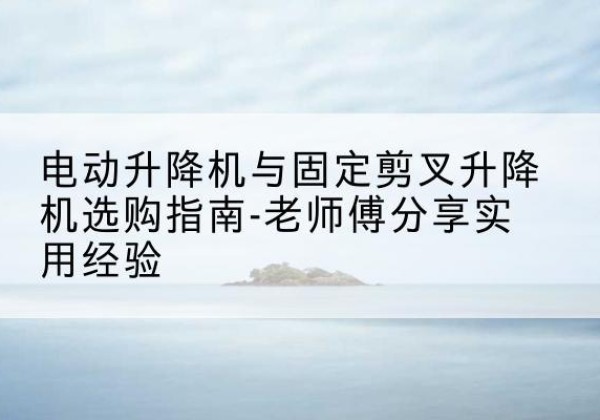 下陆电动升降机怎么选-电动升降机与固定剪叉升降机选购指南-老师傅分享实用经验