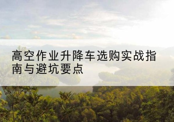 下陆升降车怎么选-高空作业升降车选购实战指南与避坑要点