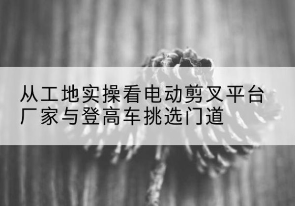 下陆电动剪叉升降平台厂家-从工地实操看电动剪叉平台厂家与登高车挑选门道