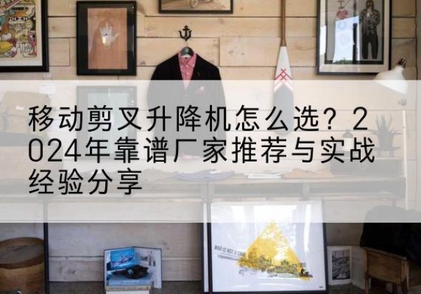 下陆升降平台厂家推荐-移动剪叉升降机怎么选？2024年靠谱厂家推荐与实战经验分享